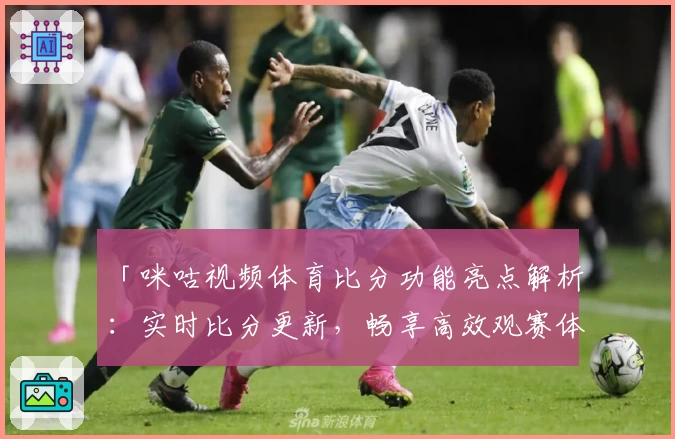 「咪咕视频体育比分功能亮点解析：实时比分更新，畅享高效观赛体验」