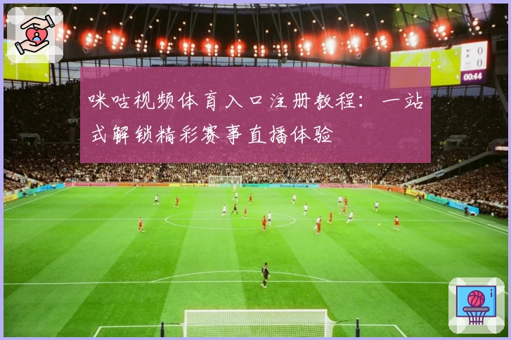 咪咕视频体育入口注册教程：一站式解锁精彩赛事直播体验
