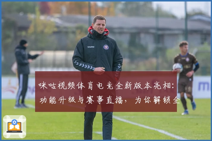 咪咕视频体育电竞全新版本亮相：功能升级与赛事直播，为你解锁全新观赛体验
