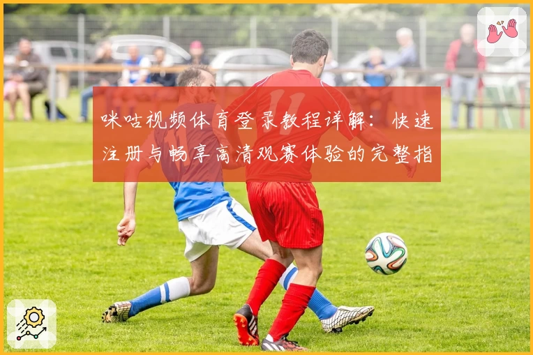 咪咕视频体育登录教程详解：快速注册与畅享高清观赛体验的完整指南