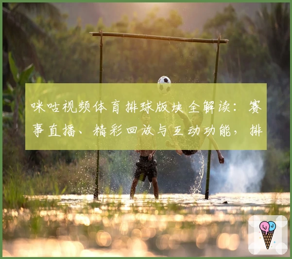 咪咕视频体育排球版块全解读：赛事直播、精彩回放与互动功能，排球迷必备指南