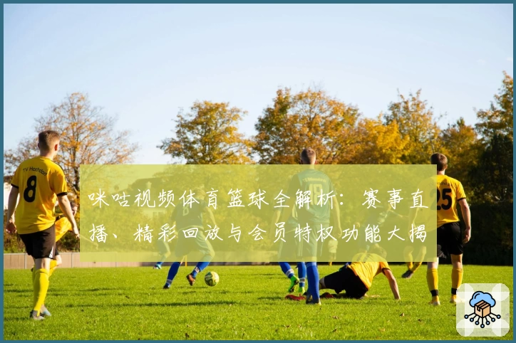 咪咕视频体育篮球全解析：赛事直播、精彩回放与会员特权功能大揭秘