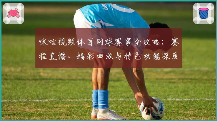 咪咕视频体育网球赛事全攻略：赛程直播、精彩回放与特色功能深度解析