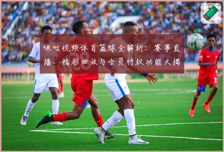 咪咕视频体育篮球全解析：赛事直播、精彩回放与会员特权功能大揭秘