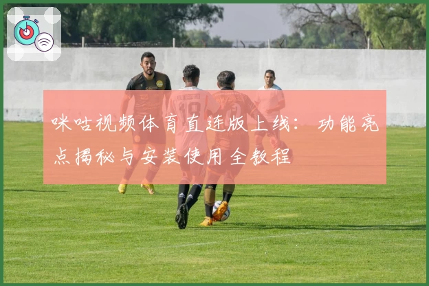 咪咕视频体育直连版上线：功能亮点揭秘与安装使用全教程