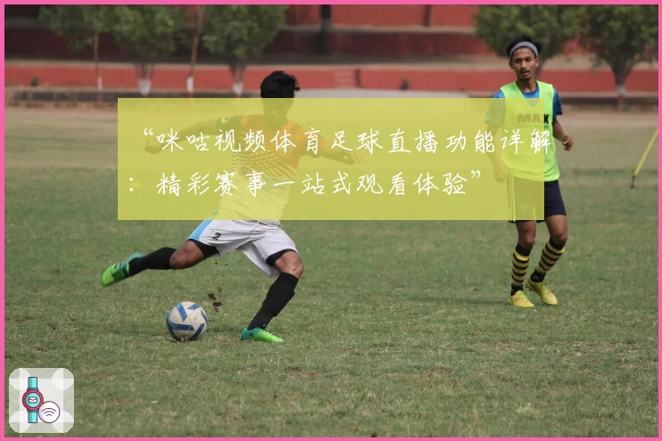 “咪咕视频体育足球直播功能详解：精彩赛事一站式观看体验”