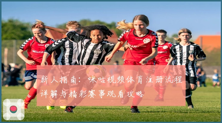新人指南：咪咕视频体育注册流程详解与精彩赛事观看攻略